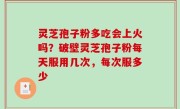 灵芝孢子粉多吃会上火吗？破壁灵芝孢子粉每天服用几次，每次服多少