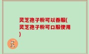 灵芝孢子粉可以吞服(灵芝孢子粉可口服使用)