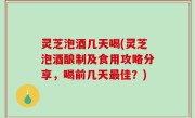 灵芝泡酒几天喝(灵芝泡酒酿制及食用攻略分享，喝前几天最佳？)