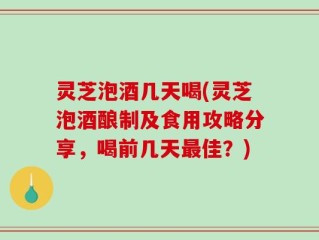 灵芝泡酒几天喝(灵芝泡酒酿制及食用攻略分享，喝前几天最佳？)
