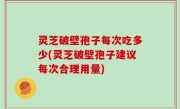 灵芝破壁孢子每次吃多少(灵芝破壁孢子建议每次合理用量)