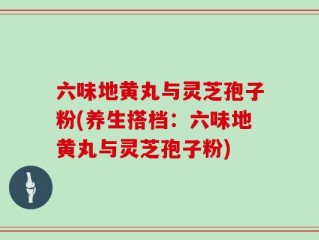 六味地黄丸与灵芝孢子粉(养生搭档：六味地黄丸与灵芝孢子粉)