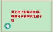 灵芝孢子粉超市有吗？哪里可以收购灵芝孢子粉