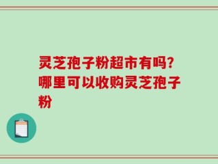 灵芝孢子粉超市有吗？哪里可以收购灵芝孢子粉