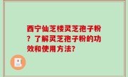 西宁仙芝楼灵芝孢子粉？了解灵芝孢子粉的功效和使用方法？
