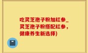 吃灵芝孢子粉加红参_灵芝孢子粉搭配红参，健康养生新选择)