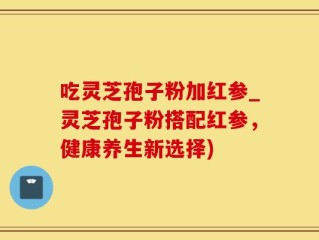 吃灵芝孢子粉加红参_灵芝孢子粉搭配红参，健康养生新选择)