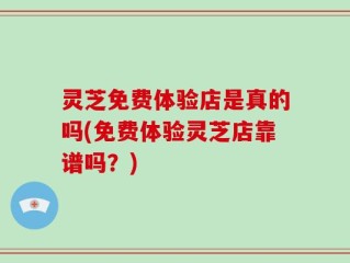 灵芝免费体验店是真的吗(免费体验灵芝店靠谱吗？)