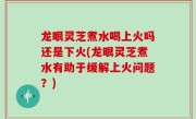 龙眼灵芝煮水喝上火吗还是下火(龙眼灵芝煮水有助于缓解上火问题？)
