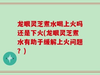 龙眼灵芝煮水喝上火吗还是下火(龙眼灵芝煮水有助于缓解上火问题？)