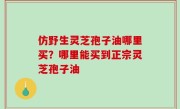 仿野生灵芝孢子油哪里买？哪里能买到正宗灵芝孢子油