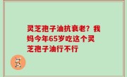 灵芝孢子油抗衰老？我妈今年65岁吃这个灵芝孢子油行不行