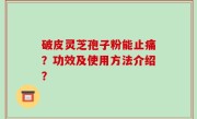 破皮灵芝孢子粉能止痛？功效及使用方法介绍？