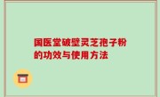 国医堂破壁灵芝孢子粉的功效与使用方法