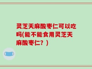 灵芝天麻酸枣仁可以吃吗(能不能食用灵芝天麻酸枣仁？)