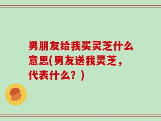 男朋友给我买灵芝什么意思(男友送我灵芝，代表什么？)