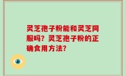 灵芝孢子粉能和灵芝同服吗？灵芝孢子粉的正确食用方法？