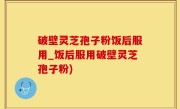破壁灵芝孢子粉饭后服用_饭后服用破壁灵芝孢子粉)