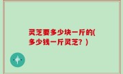 灵芝要多少块一斤的(多少钱一斤灵芝？)