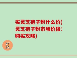 买灵芝孢子粉什么价(灵芝孢子粉市场价格：购买攻略)