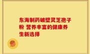 东海制药破壁灵芝孢子粉 营养丰富的健康养生新选择