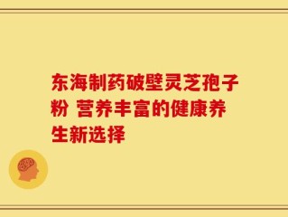 东海制药破壁灵芝孢子粉 营养丰富的健康养生新选择