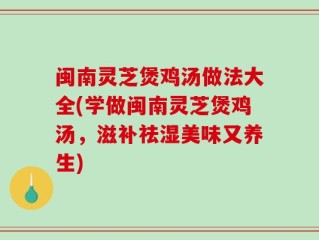 闽南灵芝煲鸡汤做法大全(学做闽南灵芝煲鸡汤，滋补祛湿美味又养生)