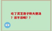 吃了灵芝孢子粉大便汤？该不该喝？？
