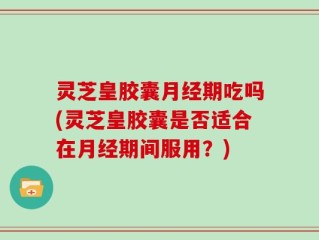 灵芝皇胶囊月经期吃吗(灵芝皇胶囊是否适合在月经期间服用？)