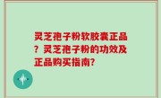 灵芝孢子粉软胶囊正品？灵芝孢子粉的功效及正品购买指南？