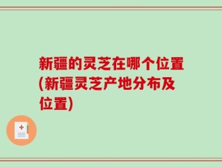 新疆的灵芝在哪个位置(新疆灵芝产地分布及位置)