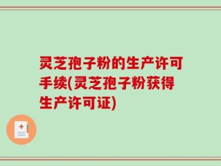灵芝孢子粉的生产许可手续(灵芝孢子粉获得生产许可证)