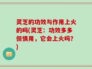 灵芝的功效与作用上火的吗(灵芝：功效多多但慎用，它会上火吗？)