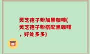 灵芝孢子粉加黑咖啡(灵芝孢子粉搭配黑咖啡，好处多多)