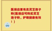 医保店里有卖灵芝孢子粉(医保店可购买灵芝孢子粉，护理健康有效！)