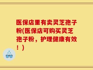 医保店里有卖灵芝孢子粉(医保店可购买灵芝孢子粉，护理健康有效！)