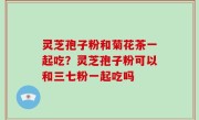 灵芝孢子粉和菊花茶一起吃？灵芝孢子粉可以和三七粉一起吃吗