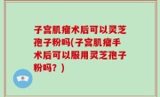 子宫肌瘤术后可以灵芝孢子粉吗(子宫肌瘤手术后可以服用灵芝孢子粉吗？)