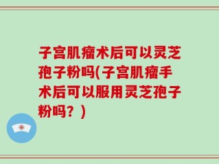 子宫肌瘤术后可以灵芝孢子粉吗(子宫肌瘤手术后可以服用灵芝孢子粉吗？)