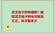 灵芝孢子粉助睡眠？破壁灵芝孢子粉每天服用几次，每次服多少