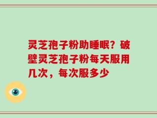 灵芝孢子粉助睡眠？破壁灵芝孢子粉每天服用几次，每次服多少