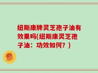 纽斯康牌灵芝孢子油有效果吗(纽斯康灵芝孢子油：功效如何？)