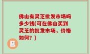 佛山有灵芝批发市场吗多少钱(可在佛山买到灵芝的批发市场，价格如何？)