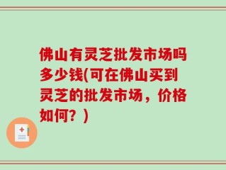 佛山有灵芝批发市场吗多少钱(可在佛山买到灵芝的批发市场，价格如何？)