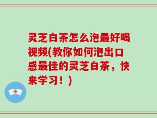 灵芝白茶怎么泡最好喝视频(教你如何泡出口感最佳的灵芝白茶，快来学习！)