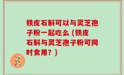 铁皮石斛可以与灵芝孢子粉一起吃么 (铁皮石斛与灵芝孢子粉可同时食用？)