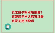 灵芝孢子粉术后服用？宫颈癌手术之后可以服用灵芝孢子粉吗
