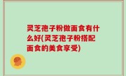 灵芝孢子粉做面食有什么好(灵芝孢子粉搭配面食的美食享受)