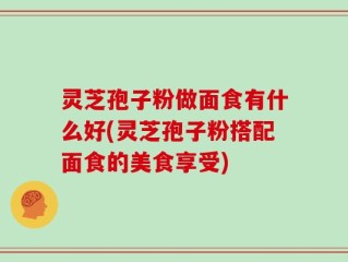 灵芝孢子粉做面食有什么好(灵芝孢子粉搭配面食的美食享受)