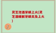 灵芝泡酒牙龈上火(灵芝酒缓解牙龈炎及上火)